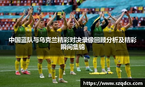 中国蓝队与乌克兰精彩对决录像回顾分析及精彩瞬间集锦