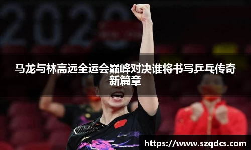 马龙与林高远全运会巅峰对决谁将书写乒乓传奇新篇章
